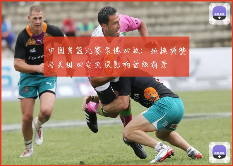 中国男篮比赛录像回放:轮换调整与关键回合失误影响晋级前景