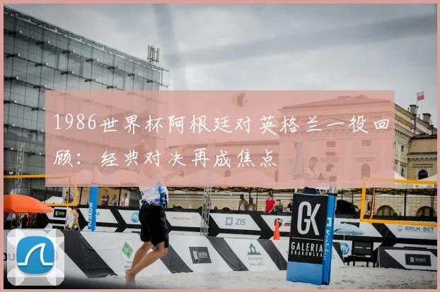 1986世界杯阿根廷对英格兰一役回顾:经典对决再成焦点