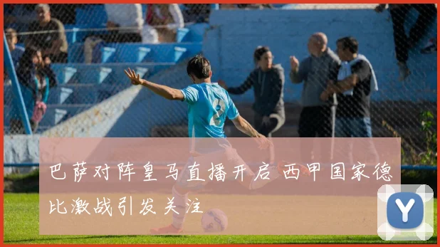 巴萨对阵皇马直播开启 西甲国家德比激战引发关注