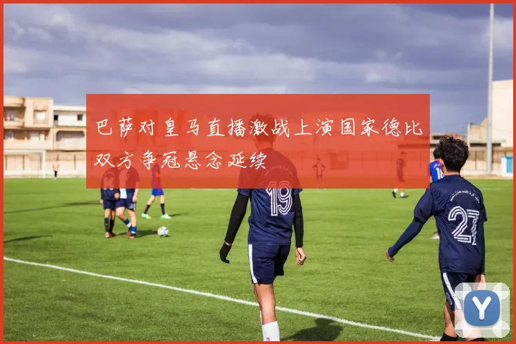 巴萨对皇马直播激战上演国家德比双方争冠悬念延续