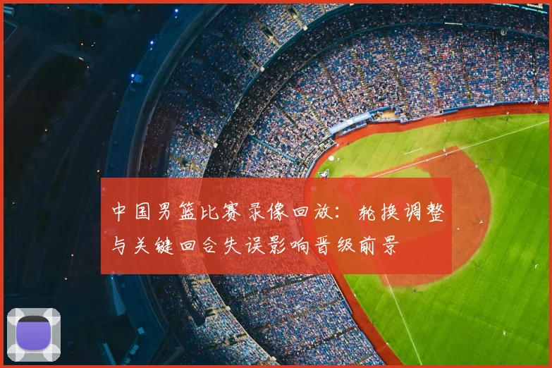 中国男篮比赛录像回放:轮换调整与关键回合失误影响晋级前景