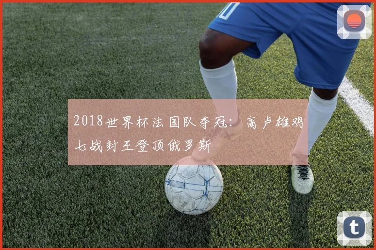 2018世界杯法国队夺冠:高卢雄鸡七战封王登顶俄罗斯