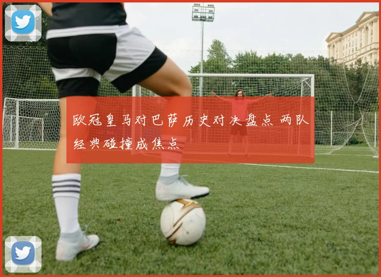 欧冠皇马对巴萨历史对决盘点 两队经典碰撞成焦点