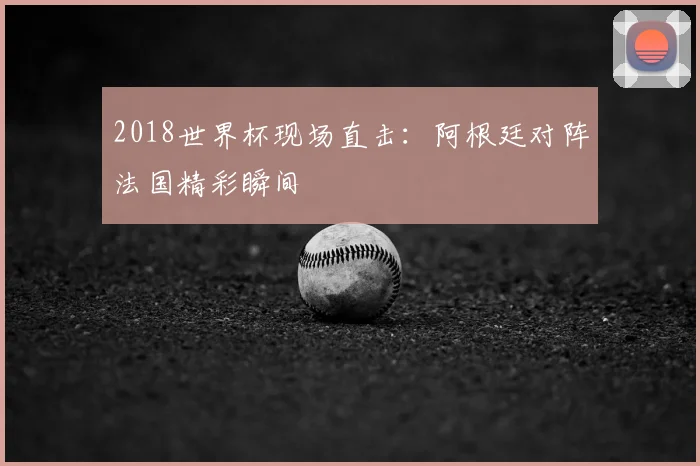 2018世界杯现场直击：阿根廷对阵法国精彩瞬间